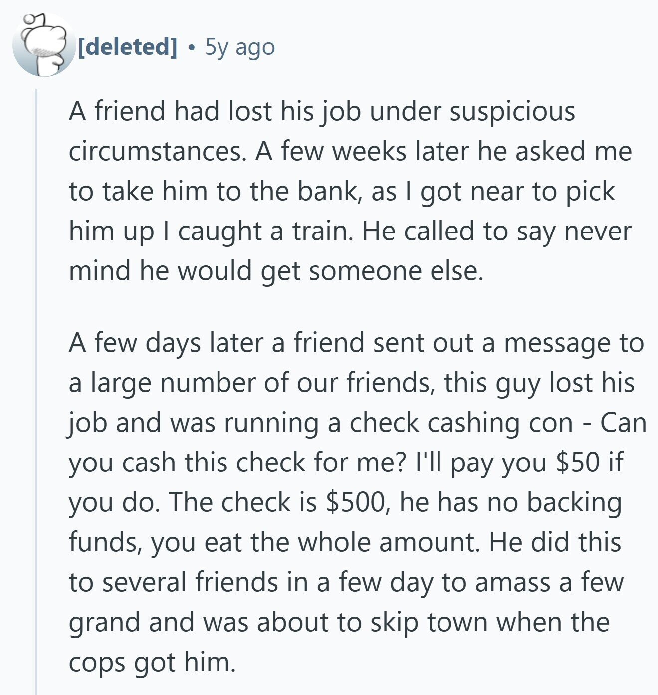 5y ago A friend had lost his job under suspicious circumstances. A few weeks later he asked me to take him to the bank, as I got near to pick him up I caught a train. Не called to say never mind he would get someone else. A few days later a friend sent out a message to a large number of our friends, this guy lost his job and was running a check cashing con - Can you cash this check for me? I'll pay you $50 if you do. The check is $500, he has no backing funds, you 