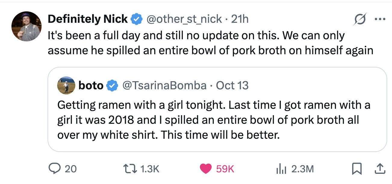 Definitely Nick @other_st_nick. 21h ... It's been a full day and still no update on this. We can only assume he spilled an entire bowl of pork broth on himself again boto @TsarinaBomba Oct 13 Getting ramen with a girl tonight. Last time I got ramen with a girl it was 2018 and I spilled an entire bowl of pork broth all over my white shirt. This time will be better. 20 1.3K 59K 2.3M 