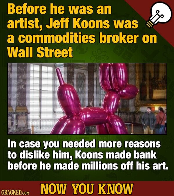 Before he was an artist, Jeff Koons was a commodities broker on Wall Street In case you needed more reasons to dislike him, Koons made bank before he made millions off his art. NOW YOU KNOW CRACKED COM