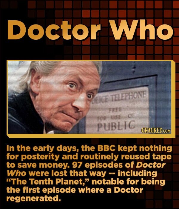 Doctor Who TELEPHONE 1111 use of for PUBLIC CRACKED.COM In the early days, the BBC kept nothing for posterity and routinely reused tape to save money. 97 episodes of Doctor Who were lost that way - including The Tenth Planet, notable for being the first episode where a Doctor regenerated.