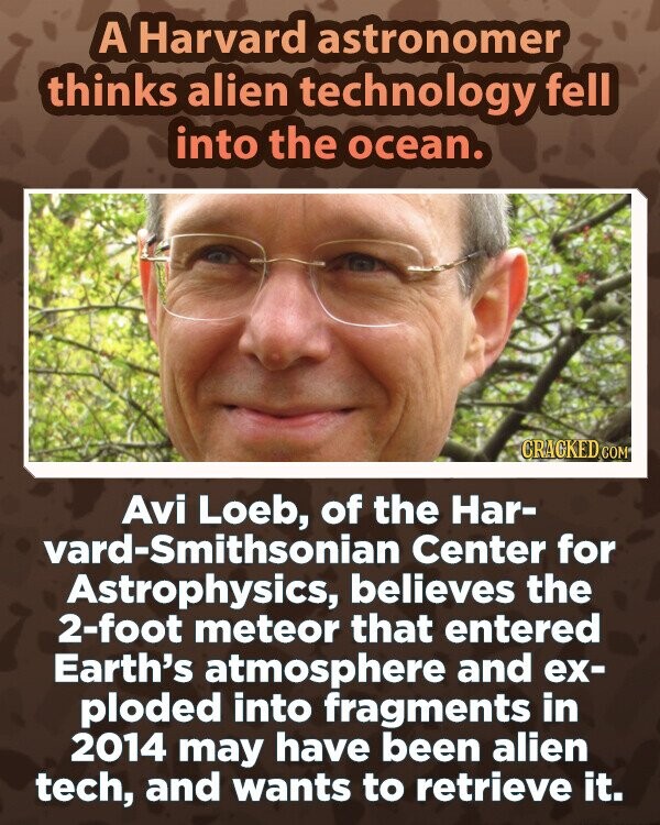 A Harvard astronomer thinks alien technology fell into the ocean. CRACKED COM Avi Loeb, of the Har- vard-Smithsonian Center for Astrophysics, believes the 2-foot meteor that entered Earth's atmosphere and ex- ploded into fragments in 2014 may have been alien tech, and wants to retrieve it.