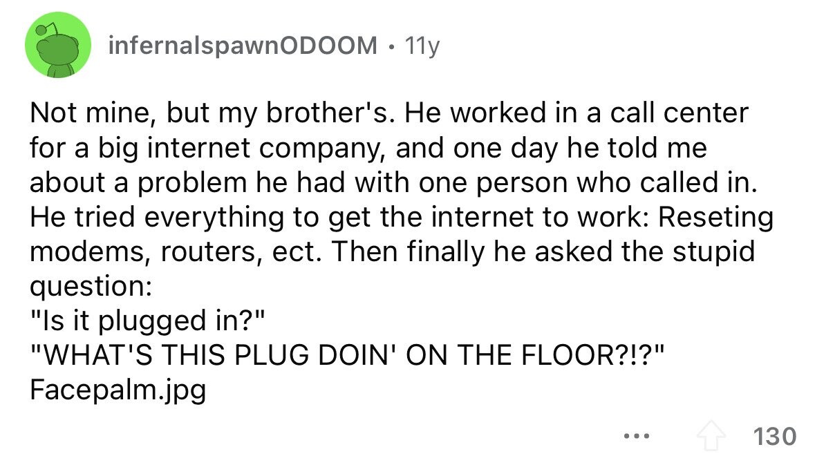 infernalspawnODOOM . 11y Not mine, but my brother's. Не worked in a call center for a big internet company, and one day he told me about a problem he had with one person who called in. Не tried everything to get the internet to work: Reseting modems, routers, ect. Then finally he asked the stupid question: Is it plugged in? WHAT'S THIS PLUG DOIN' ON THE FLOOR?!? Facepalm.jpg ... 130