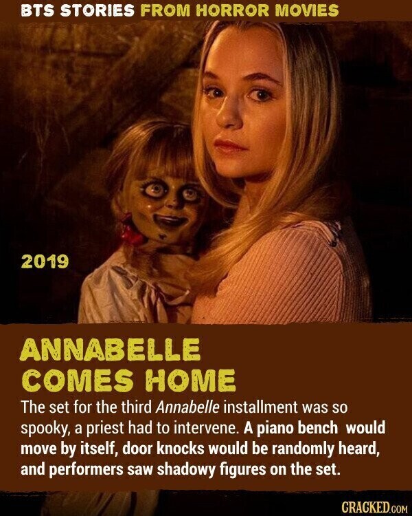 BTS STORIES FROM HORROR MOVIES 2019 ANNABELLE COMES HOME The set for the third Annabelle installment was so spooky, a priest had to intervene. A piano bench would move by itself, door knocks would be randomly heard, and performers saw shadowy figures on the set. CRACKED.COM