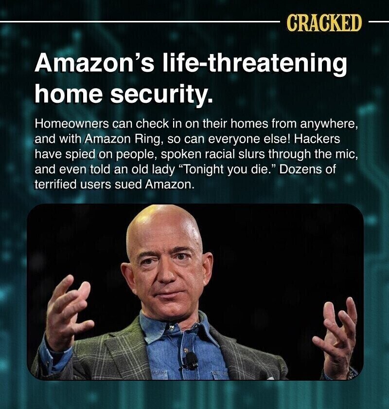 CRACKED Amazon's life-threatening home security. Homeowners can check in on their homes from anywhere, and with Amazon Ring, so can everyone else! Hackers have spied on people, spoken racial slurs through the mic, and even told an old lady Tonight you die. Dozens of terrified users sued Amazon.