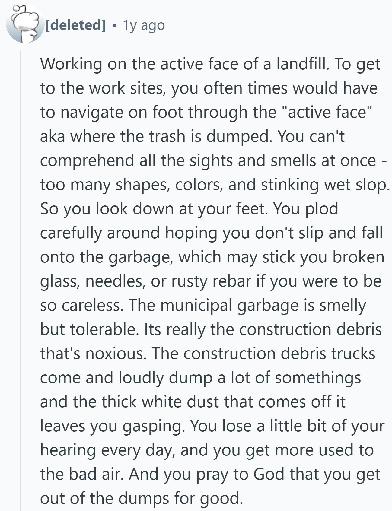 1y ago Working on the active face of a landfill. To get to the work sites, you often times would have to navigate on foot through the active face aka where the trash is dumped. You can't comprehend all the sights and smells at once - too many shapes, colors, and stinking wet slop. So you look down at your feet. You plod carefully around hoping you don't slip and fall onto the garbage, which may stick you broken glass, needles, or rusty rebar if you were to be so careless. The municipal garbage is smelly but tolerable. Its really