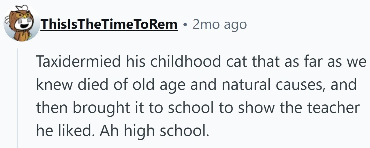 ThislsTheTimeToRem 2mo ago Taxidermied his childhood cat that as far as we knew died of old age and natural causes, and then brought it to school to show the teacher he liked. Ah high school.