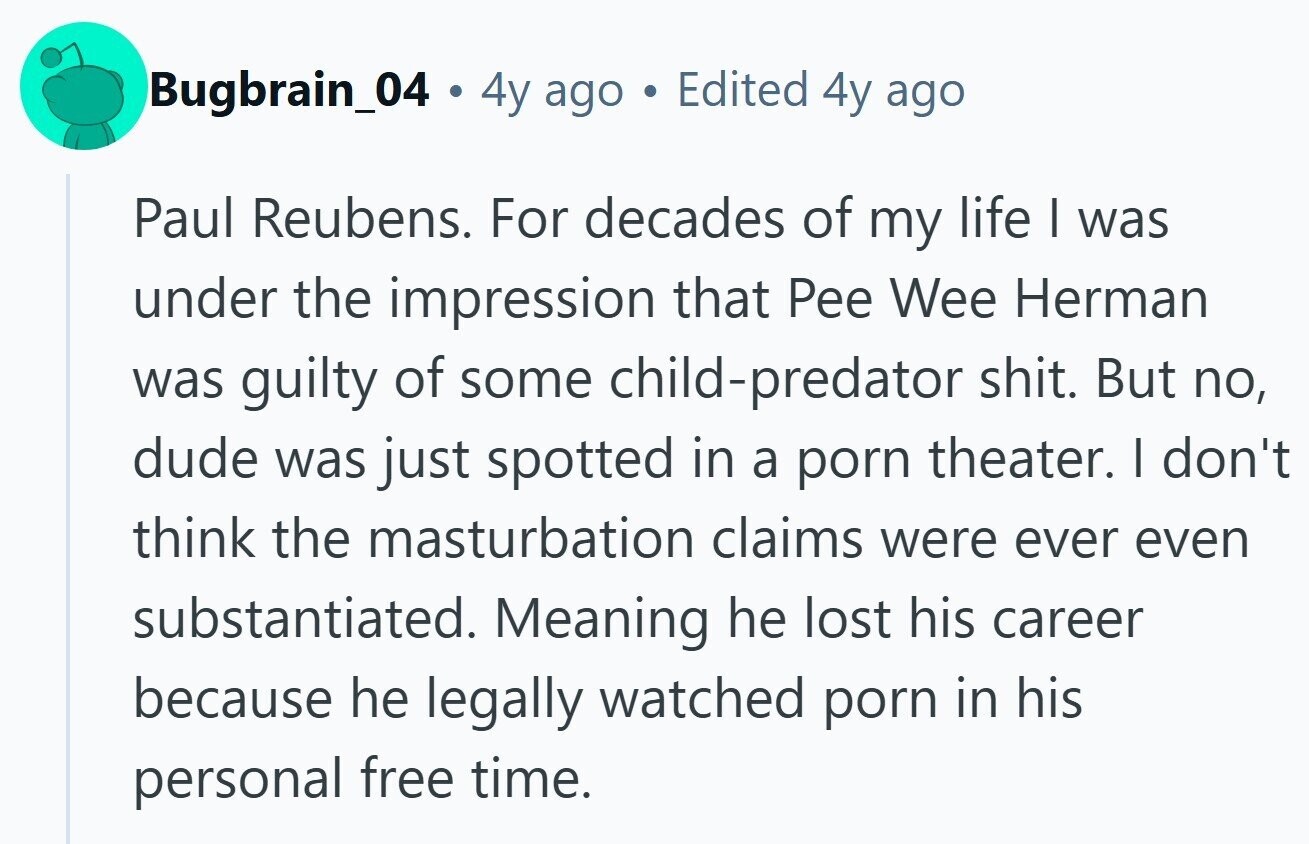 Bugbrain_04 . 4y ago S Edited 4y ago Paul Reubens. For decades of my life I was under the impression that Pee Wee Herman was guilty of some child-predator shit. But no, dude was just spotted in a porn theater. I don't think the masturbation claims were ever even substantiated. Meaning he lost his career because he legally watched porn in his personal free time.