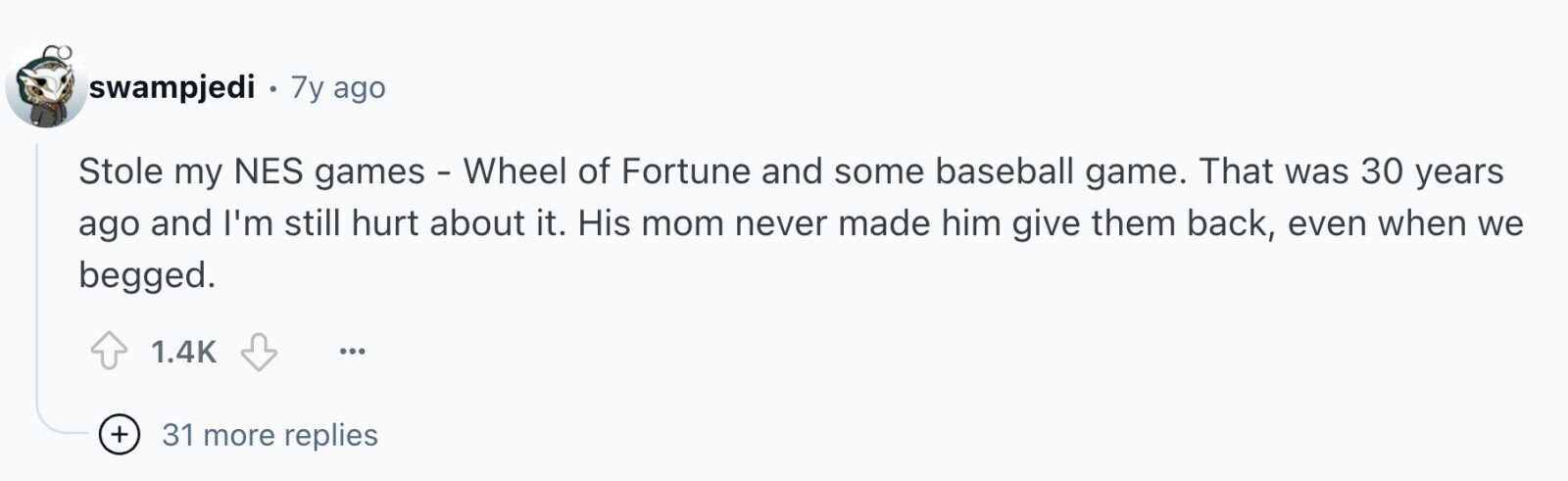 swampjedi e 7y ago Stole my NES games - Wheel of Fortune and some baseball game. That was 30 years ago and I'm still hurt about it. His mom never made him give them back, even when we begged. 1.4K ... + 31 more replies
