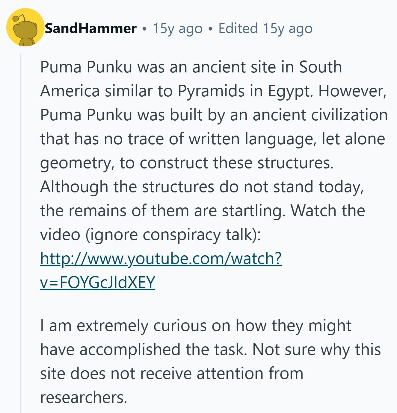 SandHammer 15y ago Edited 15y ago Puma Punku was an ancient site in South America similar to Pyramids in Egypt. However, Puma Punku was built by an ancient civilization that has no trace of written language, let alone geometry, to construct these structures. Although the structures do not stand today, the remains of them are startling. Watch the video (ignore conspiracy talk): http://www.youtube.com/watch? v=FOYGcJIdXEY I am extremely curious on how they might have accomplished the task. Not sure why this site does not receive attention from researchers. 