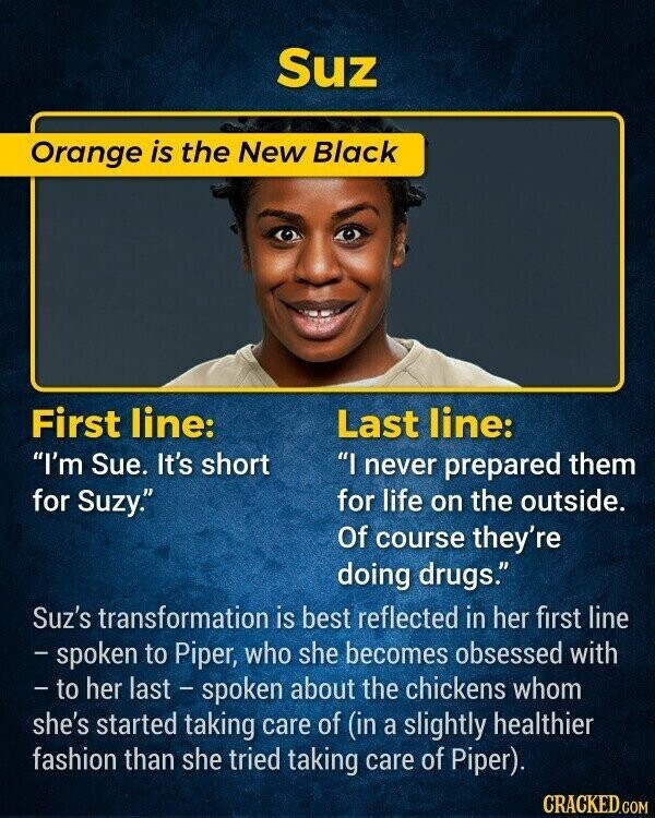 Suz Orange is the New Black First line: Last line: I'm Sue. It's short I never prepared them for Suzy. for life on the outside. Of course they're doing drugs. Suz's transformation is best reflected in her first line - spoken to Piper, who she becomes obsessed with - to her last - spoken about the chickens whom she's started taking care of (in a slightly healthier fashion than she tried taking care of Piper). CRACKED.COM