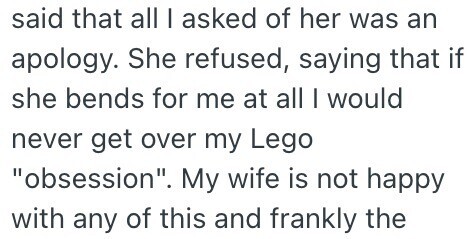 said that all I asked of her was an apology. She refused, saying that if she bends for me at all I would never get over my Lego obsession. My wife is not happy with any of this and frankly the
