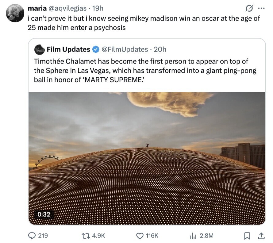 S ... maria @aqvilegias 19h i can't prove it but i know seeing mikey madison win an oscar at the age of 25 made him enter a psychosis OPATES Film Updates @FilmUpdates.20h Timothée Chalamet has become the first person to appear on top of the Sphere in Las Vegas, which has transformed into a giant ping-pong ball in honor of 'MARTY SUPREME.' 0:32 219 4.9K 116K 2.8M 