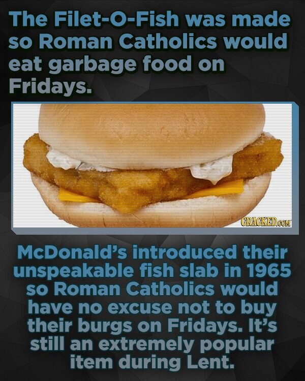 The Filet-O-Fish was made SO Roman Catholics would eat garbage food on Fridays. McDonald's introduced their unspeakable fish slab in 1965 so Roman Catholics would have no excuse not to buy their burgs on Fridays. It's still an extremely popular item during Lent.