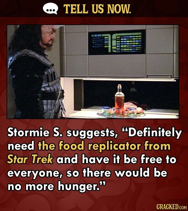 TELL US NOW. Stormie S. suggests, Definitely need the food replicator from Star Trek and have it be free to everyone, so there would be no more hunger. CRACKED.COM