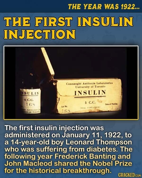 THE YEAR WAS 1922... THE FIRST INSULIN INJECTION Connaught Antitoxin Laboratories University of Toronto INSULIN INSULIN 4 C.C. 4 С.С. 169 Date of Packing Lot No. 3 1923 (VIAL CONTAINER) NT ANTITOXIN Lak SITY OF TORONTE 165 The first insulin injection was administered on January 11, 1922, to a 14-year-old boy Leonard Thompson who was suffering from diabetes. The following year Frederick Banting and John Macleod shared the Nobel Prize for the historical breakthrough. CRACKED.COM