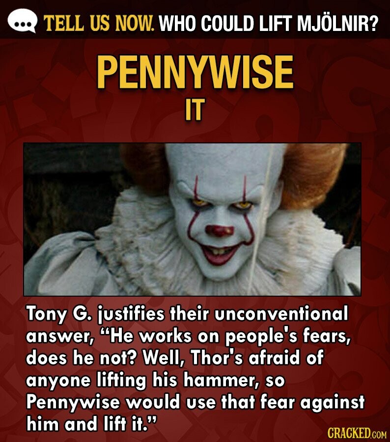 ... TELL US NOW. WHO COULD LIFT MJÖLNIR? PENNYWISE IT Tony G. justifies their unconventional answer, Не works on people's fears, does he not? Well, Thor's afraid of anyone lifting his hammer, so Pennywise would use that fear against him and lift it. CRACKED.COM
