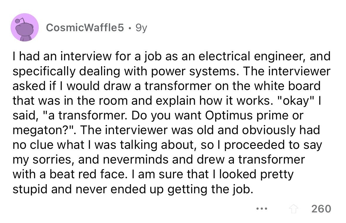 CosmicWaffle5 9y I had an interview for a job as an electrical engineer, and specifically dealing with power systems. The interviewer asked if I would draw a transformer on the white board that was in the room and explain how it works. okay I said, a transformer. Do you want Optimus prime or megaton?. The interviewer was old and obviously had no clue what I was talking about, so I proceeded to say my sorries, and neverminds and drew a transformer with a beat red face. I am sure that I looked pretty stupid and never ended up getting the