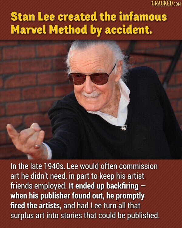 CRACKED.COM Stan Lee created the infamous Marvel Method by accident. In the late 1940s, Lee would often commission art he didn't need, in part to keep his artist friends employed. It ended up backfiring - when his publisher found out, he promptly fired the artists, and had Lee turn all that surplus art into stories that could be published.