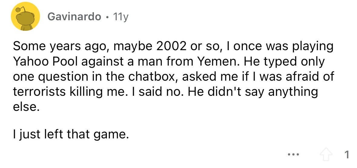 Gavinardo . 11y Some years ago, maybe 2002 or so, I once was playing Yahoo Pool against a man from Yemen. Не typed only one question in the chatbox, asked me if I was afraid of terrorists killing me. I said no. Не didn't say anything else. I just left that game. ... 1 