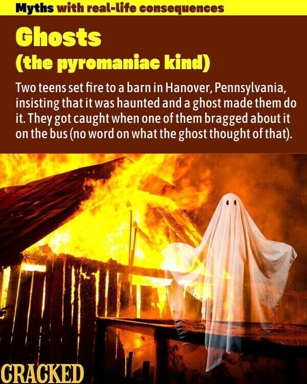 Myths with real-life consequences Ghosts (the pyromaniac kind) Two teens set fire to a barn in Hanover, Pennsylvania, insisting that it was haunted and a ghost made them do it. They got caught when one of them bragged about it on the bus (no word on what the ghost thought of that). CRACKED