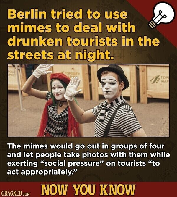 Berlin tried to use mimes to deal with drunken tourists in the streets at night. POUL ГОРОШЕК and ГОР MAP The mimes would go out in groups of four and let people take photos with them while exerting social pressure on tourists to act appropriately. NOW YOU KNOW CRACKED.COM