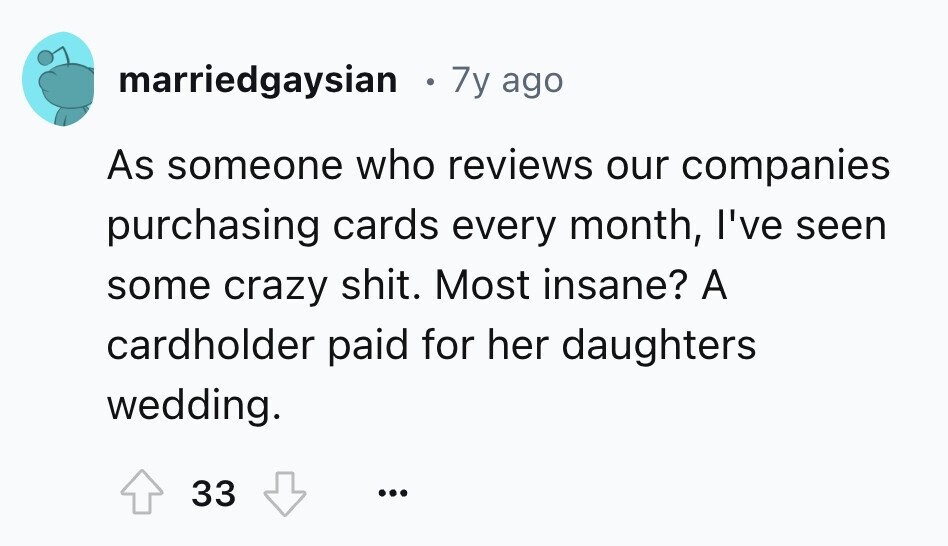marriedgaysian 7y ago As someone who reviews our companies purchasing cards every month, I've seen some crazy shit. Most insane? A cardholder paid for her daughters wedding. 33 ...