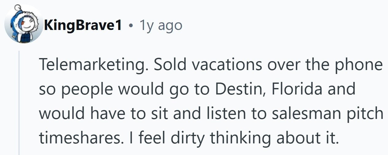 KingBrave1 . 1y ago Telemarketing. Sold vacations over the phone so people would go to Destin, Florida and would have to sit and listen to salesman pitch timeshares. I feel dirty thinking about it.