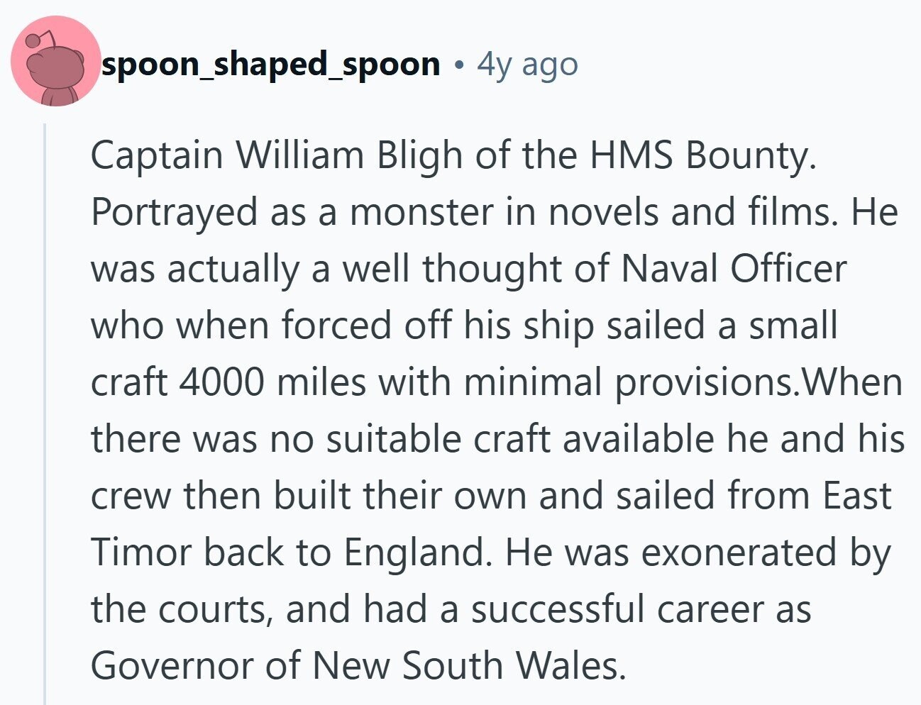 spoon_shaped_spoon 4y ago Captain William Bligh of the HMS Bounty. Portrayed as a monster in novels and films. Не was actually a well thought of Naval Officer who when forced off his ship sailed a small craft 4000 miles with minimal provisions.When there was no suitable craft available he and his crew then built their own and sailed from East Timor back to England. Не was exonerated by the courts, and had a successful career as Governor of New South Wales.
