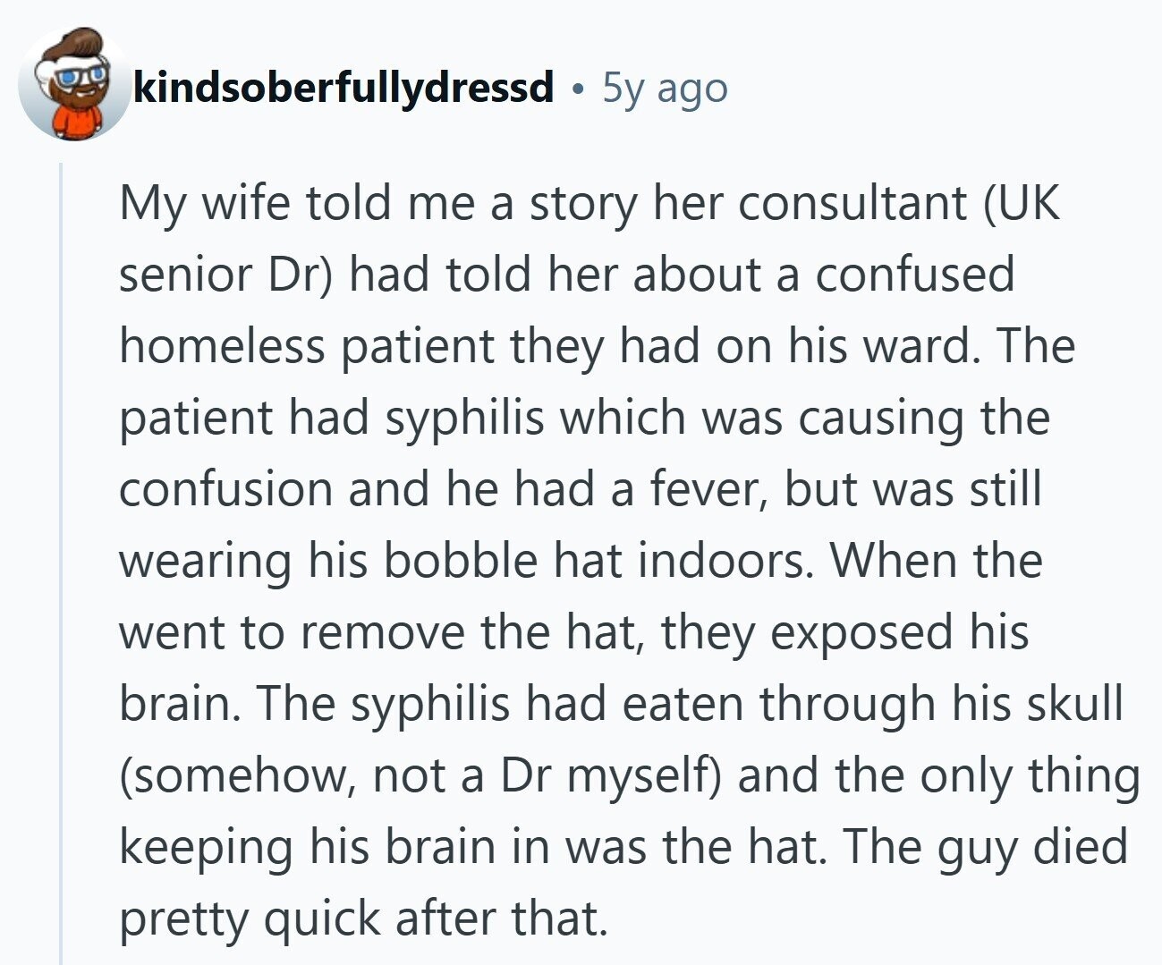 kindsoberfullydressd 5y ago My wife told me a story her consultant (UK senior Dr) had told her about a confused homeless patient they had on his ward. The patient had syphilis which was causing the confusion and he had a fever, but was still wearing his bobble hat indoors. When the went to remove the hat, they exposed his brain. The syphilis had eaten through his skull (somehow, not a Dr myself) and the only thing keeping his brain in was the hat. The guy died pretty quick after that.