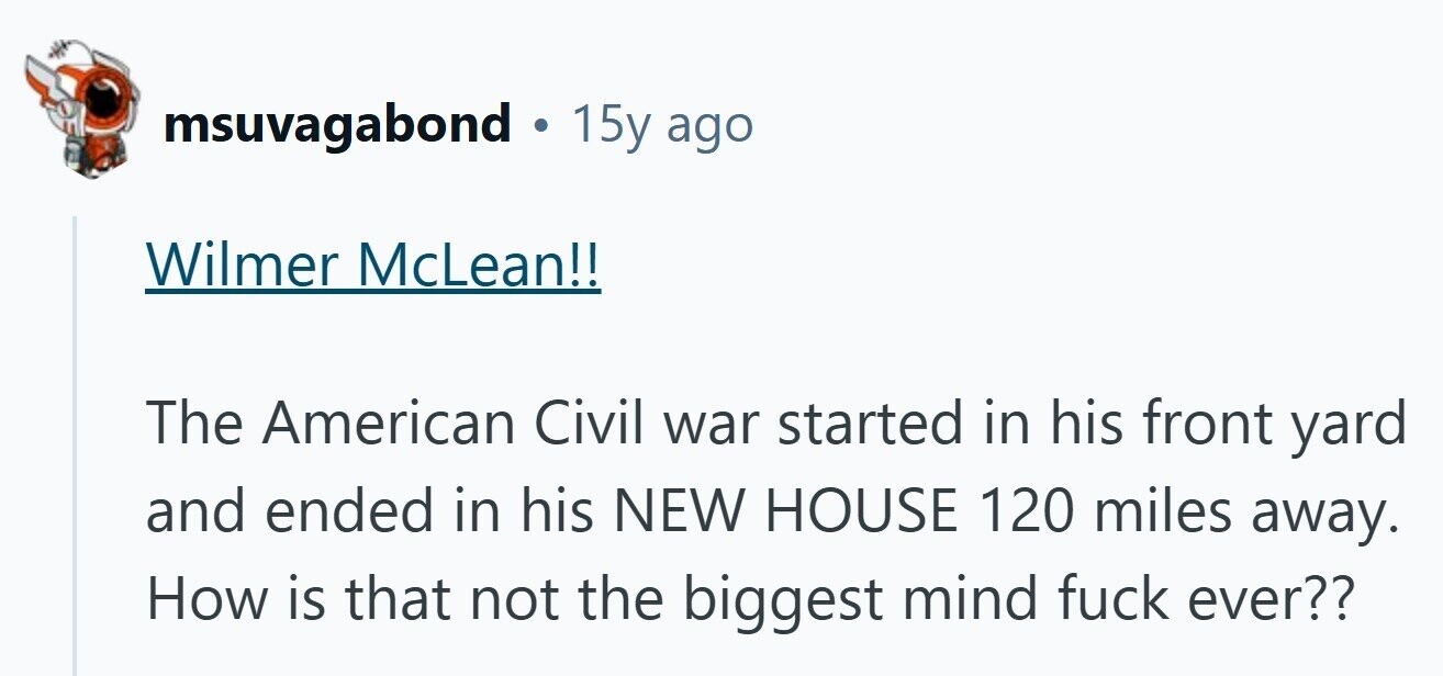 msuvagabond 15y ago Wilmer McLean!! The American Civil war started in his front yard and ended in his NEW HOUSE 120 miles away. How is that not the biggest mind fuck ever?? 