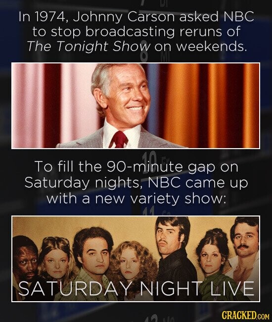 الا In 1974, Johnny Carson asked NBC to stop broadcasting reruns of The Tonight Show on weekends. CY fill To the on Saturday nights; NBC came gap up with a new variety show: SATURDAY NIGHT LIVE CRACKED.COM No
