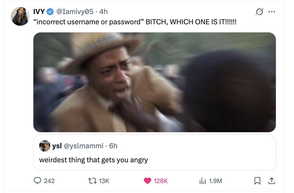 IVY @Iamivy05.4h s ... incorrect username or password BITCH, WHICH ONE IS IT!!!!!! ysl @yslmammi 6h weirdest thing that gets you angry 242 13K 128K del 1.9M 