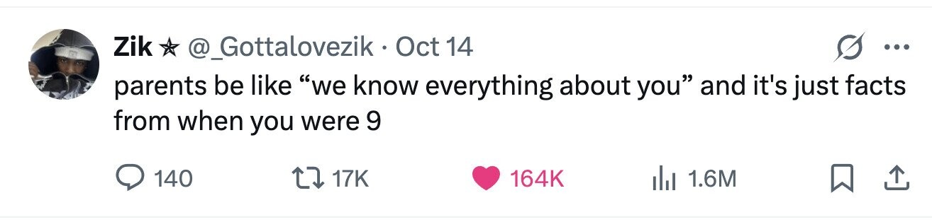 Zik @_Gottalovezik Oct 14 ... parents be like we know everything about you and it's just facts from when you were 9 140 17K 164K 1.6M 