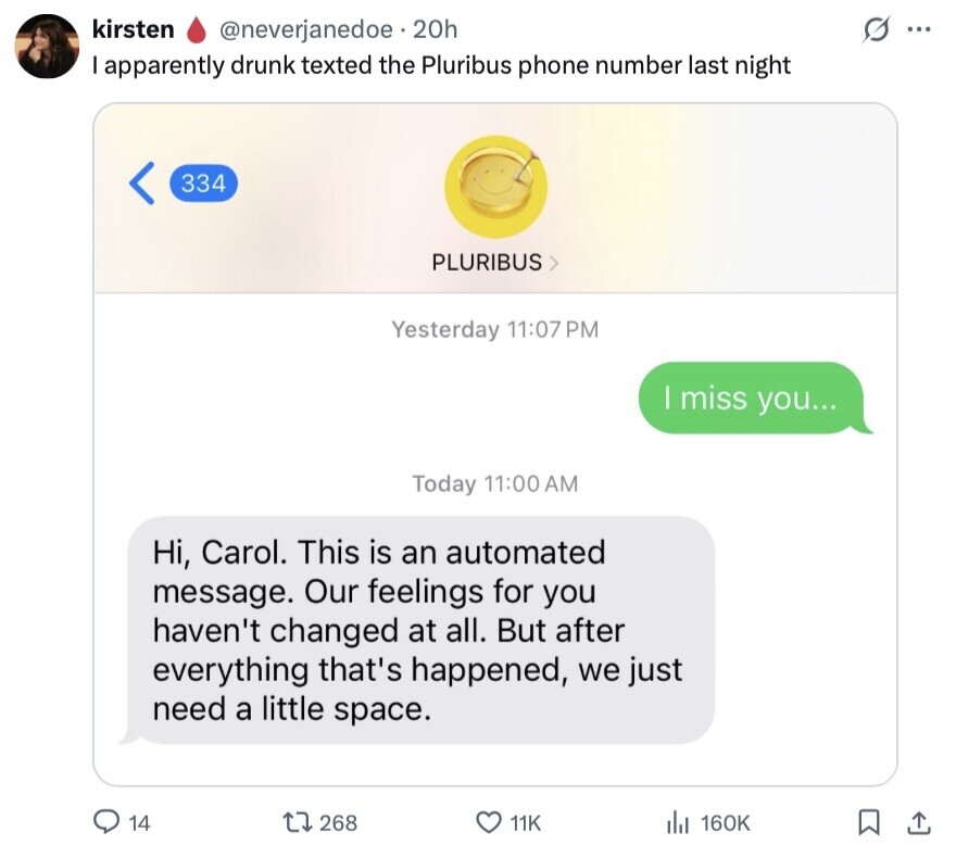 kirsten G ... @neverjanedoe 20h I apparently drunk texted the Pluribus phone number last night 334 PLURIBUS Yesterday 11:07 PM | miss you... Today 11:00 AM Hi, Carol. This is an automated message. Our feelings for you haven't changed at all. But after everything that's happened, we just need a little space. 14 268 11K del 160K 