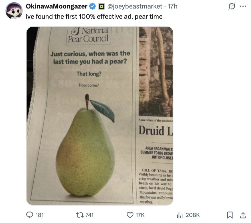 OkinawaMoongazer @joeybeastmarket-17h ... ive found the first 100% effective ad. pear time National Pear Council Just curious, when was the last time you had a pear? That long? How come? A member of the ancient Druid L AREA PAGAN WAIT SUMMER TO DIG BROW OUT OF CLOSET HILL OF TARA, IR Visibly beaming as he crisp weather and mis heath on his way to circle, local druid Fogr Mountains announc that he was really lovin weather. 181 741 17K del 208K 