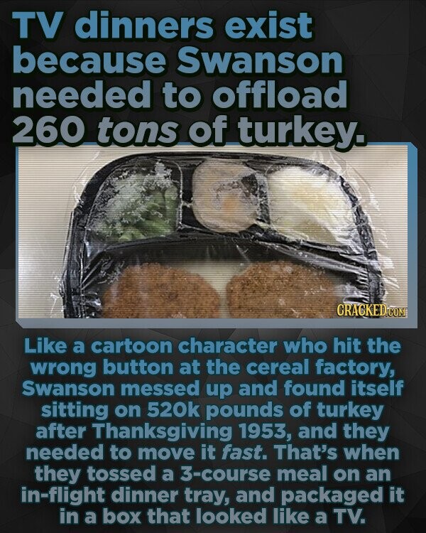 TV dinners exist because Swanson needed to offload 260 tons of turkey. CRACKED CON Like a cartoon character who hit the wrong button at the cereal factory, Swanson messed up and found itself sitting on 520k pounds of turkey after Thanksgiving 1953, and they needed to move it fast. That's when