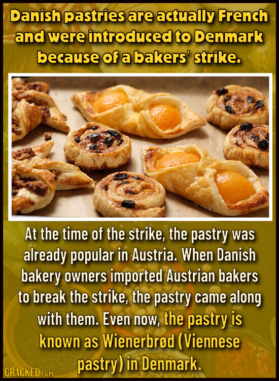 Danish pastries are actually French and were introduced to Denmark because of a bakers' strike. At the time of the strike, the pastry was already popular in Austria. When Danish bakery owners imported Austrian bakers to break the strike, the pastry came along with them. Even now, the pastry is known as Wienerbrod (Viennese pastry) in Denmark. CRACKED.COM