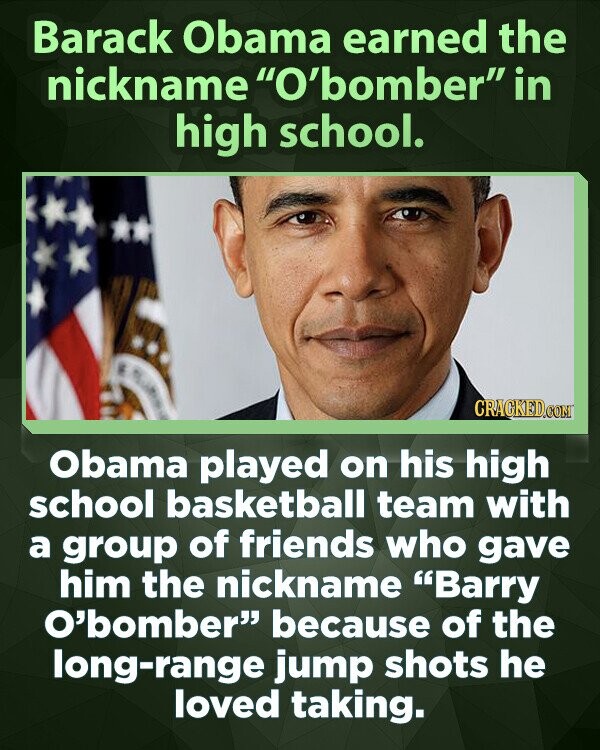 Barack Obama earned the nickname O'bomber in high school. CRACKED.COM Obama played on his high school basketball team with a group of friends who gave him the nickname Barry O'bomber because of the long-range jump shots he loved taking.
