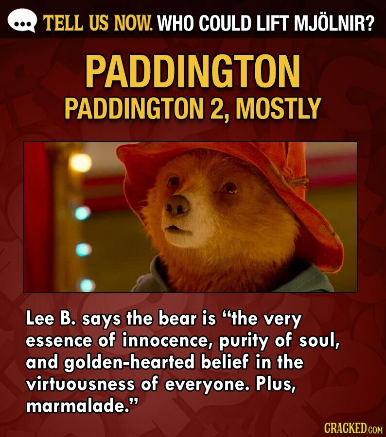 ... TELL US NOW. WHO COULD LIFT MJÖLNIR? PADDINGTON PADDINGTON 2, MOSTLY Lee В. says the bear is the very essence of innocence, purity of soul, and golden-hearted belief in the virtuousness of everyone. Plus, marmalade. CRACKED.COM