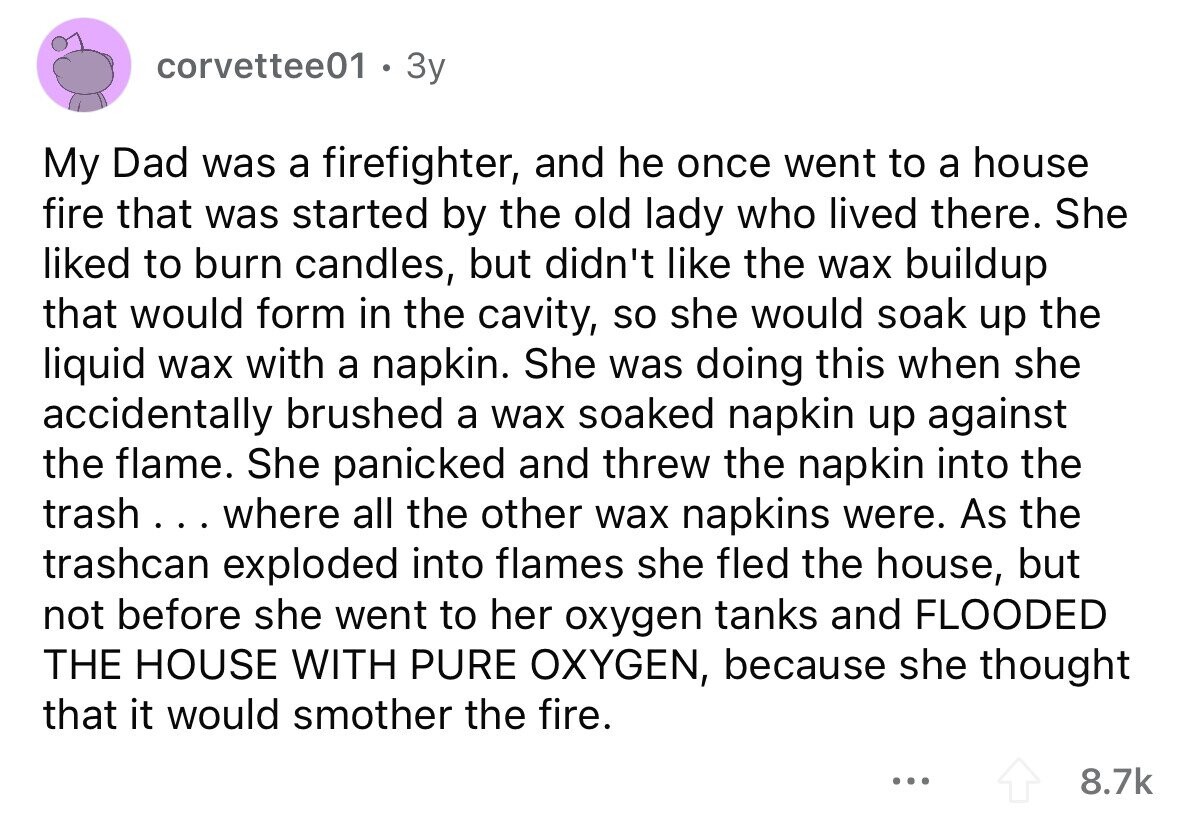 corvettee01 Зу My Dad was a firefighter, and he once went to a house fire that was started by the old lady who lived there. She liked to burn candles, but didn't like the wax buildup that would form in the cavity, so she would soak up the liquid wax with a napkin. She was doing this when she accidentally brushed a wax soaked napkin up against the flame. She panicked and threw the napkin into the trash... where all the other wax napkins were. As the trashcan exploded into flames she fled the house, but not before she went
