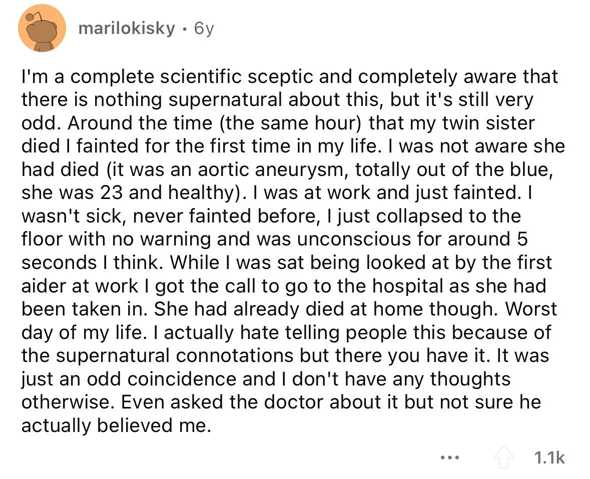 marilokisky 6y I'm a complete scientific sceptic and completely aware that there is nothing supernatural about this, but it's still very odd. Around the time (the same hour) that my twin sister died I fainted for the first time in my life. I was not aware she had died (it was an aortic aneurysm, totally out of the blue, she was 23 and healthy). I was at work and just fainted. I wasn't sick, never fainted before, I just collapsed to the floor with no warning and was unconscious for around 5 seconds I think. While I was sat being