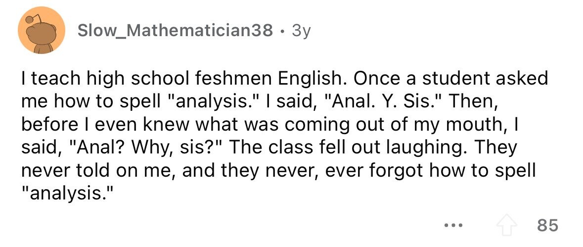 Slow_Mathematician38 . 3y I teach high school feshmen English. Once a student asked me how to spell analysis. I said, Anal. Y. Sis. Then, before I even knew what was coming out of my mouth, I said, Anal? Why, sis? The class fell out laughing. They never told on me, and they never, ever forgot how to spell analysis. ... 85 