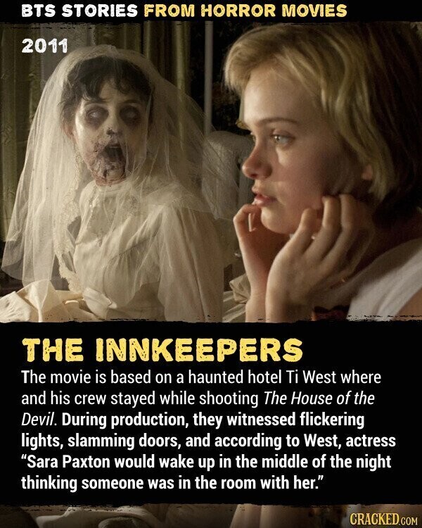 BTS STORIES FROM HORROR MOVIES 2011 THE INNKEEPERS The movie is based on a haunted hotel Ti West where and his crew stayed while shooting The House of the Devil. During production, they witnessed flickering lights, slamming doors, and according to West, actress Sara Paxton would wake up in the middle of the night thinking someone was in the room with her. CRACKED.COM