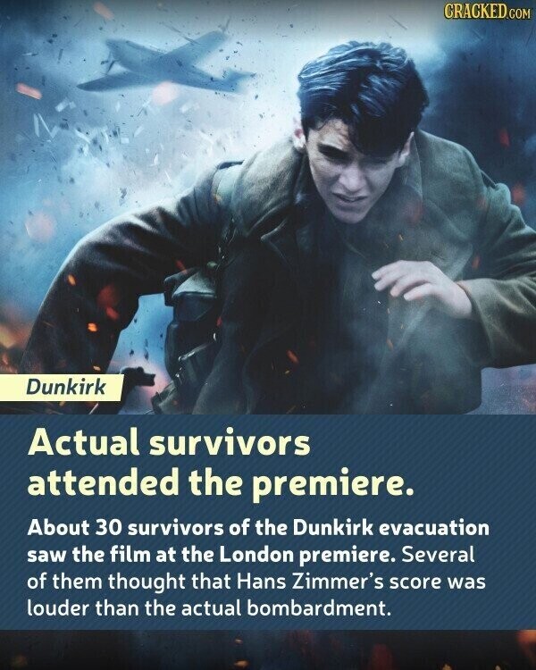 CRACKED.COM Dunkirk Actual survivors attended the premiere. About 30 survivors of the Dunkirk evacuation saw the film at the London premiere. Several of them thought that Hans Zimmer's score was louder than the actual bombardment.