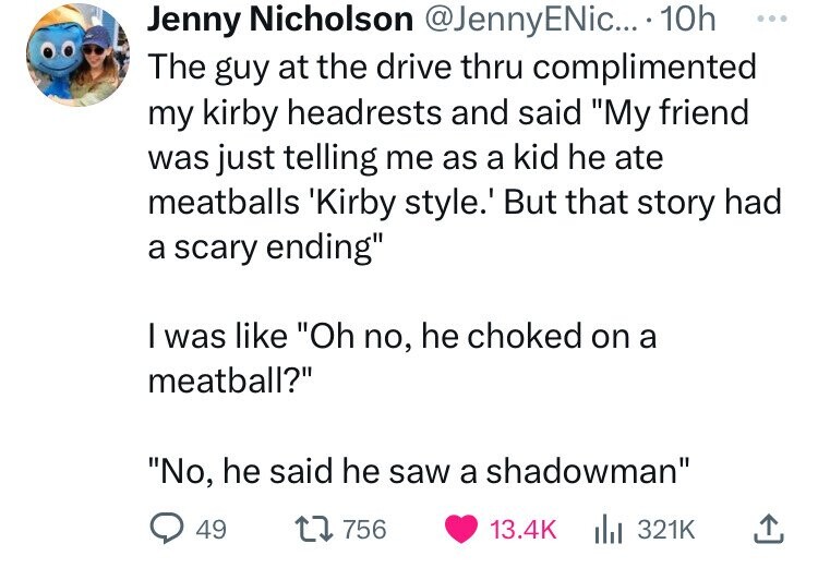 Jenny Nicholson @JennyENic... 10h ... The guy at the drive thru complimented my kirby headrests and said My friend was just telling me as a kid he ate meatballs 'Kirby style.' But that story had a scary ending I was like Oh no, he choked on a meatball? No, he said he saw a shadowman 49 756 13.4K del 321K 