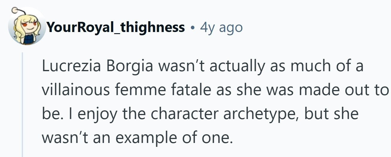 YourRoyal_thighness . 4y ago Lucrezia Borgia wasn't actually as much of a villainous femme fatale as she was made out to be. I enjoy the character archetype, but she wasn't an example of one.