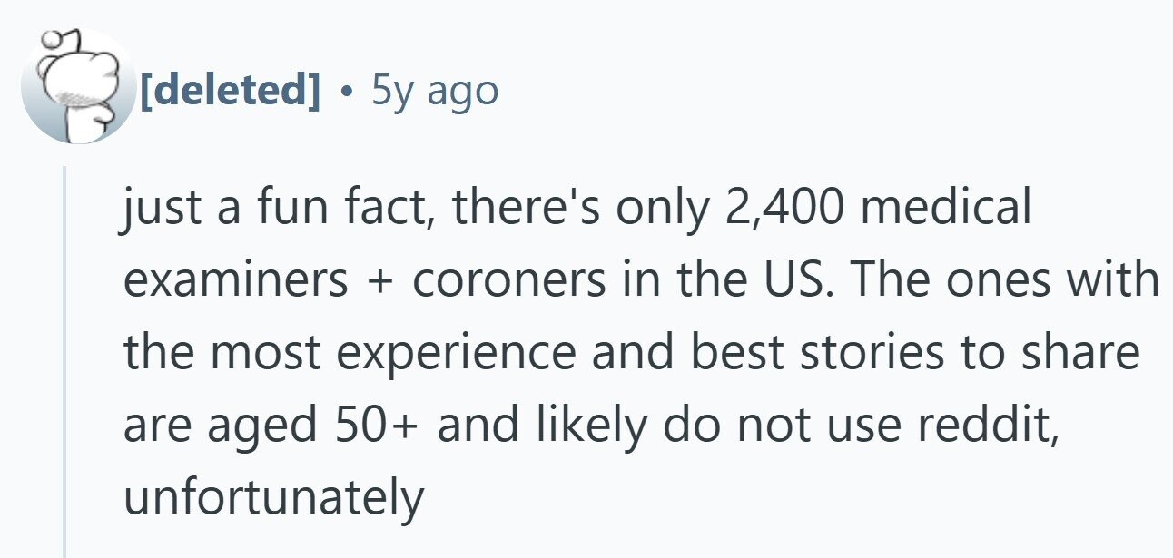 . 5y ago just a fun fact, there's only 2,400 medical examiners + coroners in the US. The ones with the most experience and best stories to share are aged 50+ and likely do not use reddit, unfortunately