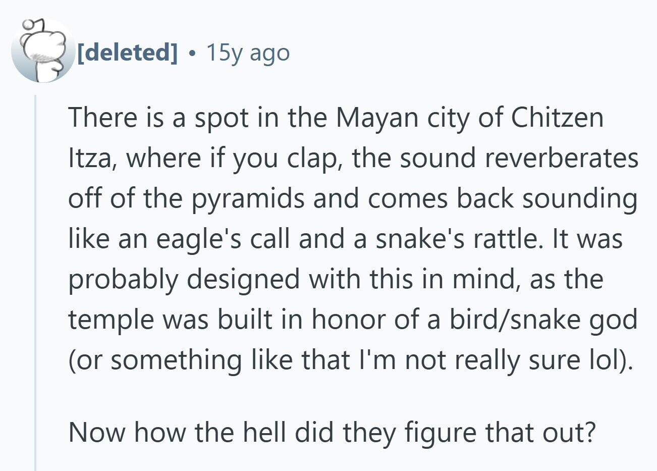  15y ago There is a spot in the Mayan city of Chitzen Itza, where if you clap, the sound reverberates off of the pyramids and comes back sounding like an eagle's call and a snake's rattle. It was probably designed with this in mind, as the temple was built in honor of a bird/snake god (or something like that I'm not really sure lol). Now how the hell did they figure that out? 