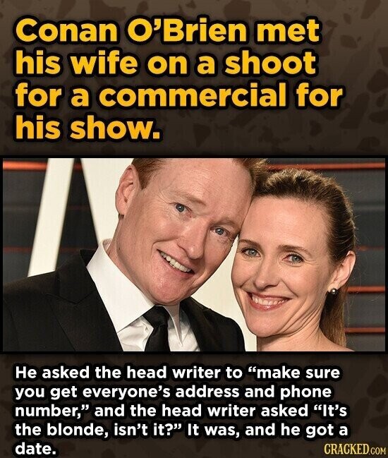 Conan O'Brien met his wife on a shoot for a commercial for his show. Не asked the head writer to make sure you get everyone's address and phone number, and the head writer asked It's the blonde, isn't it? It was, and he got a date. CRACKED.COM