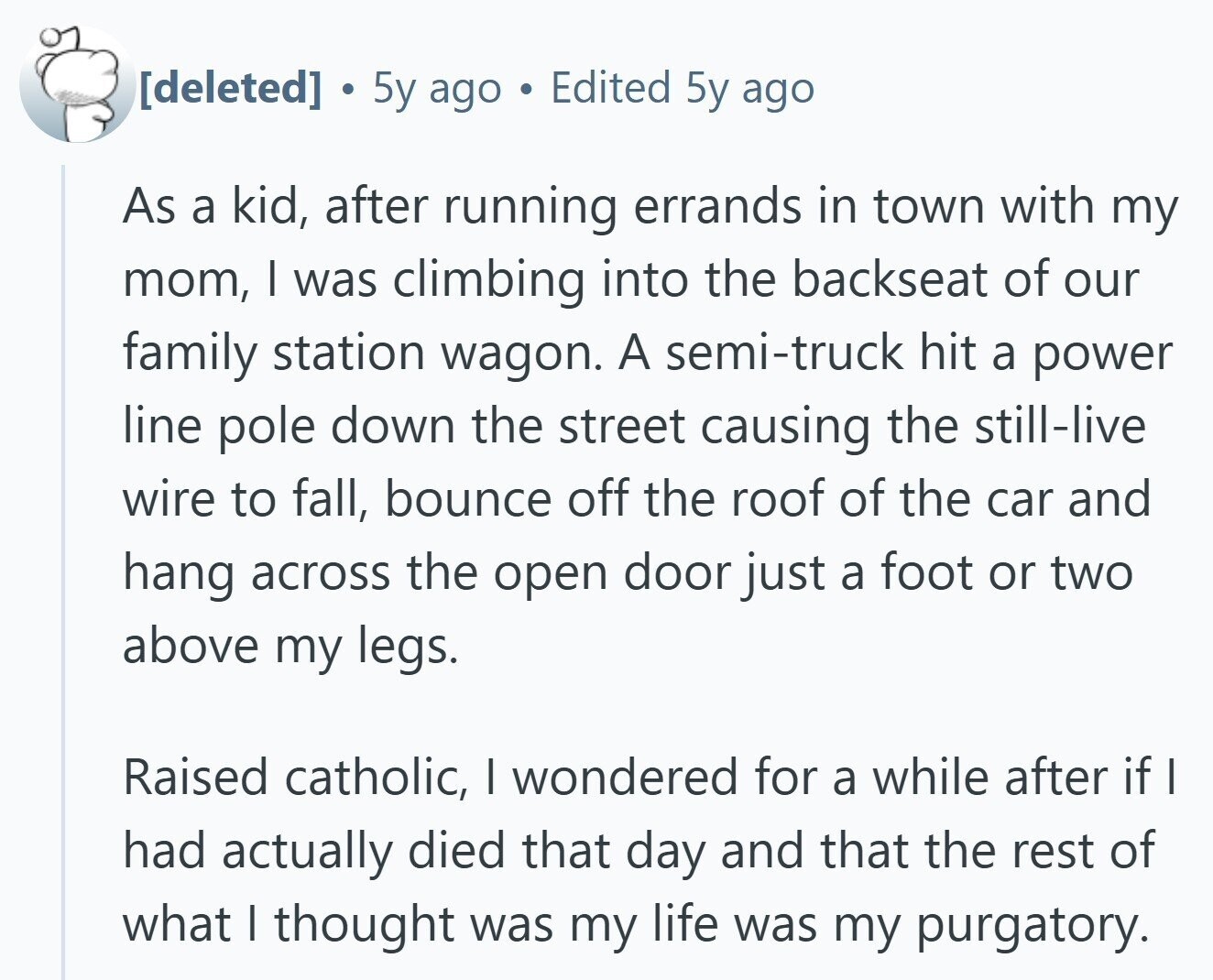  . 5y ago C Edited 5y ago As a kid, after running errands in town with my mom, | was climbing into the backseat of our family station wagon. A semi-truck hit a power line pole down the street causing the still-live wire to fall, bounce off the roof of the car and hang across the open door just a foot or two above my legs. Raised catholic, I wondered for a while after if I had actually died that day and that the rest of what I thought was my life was my purgatory. 